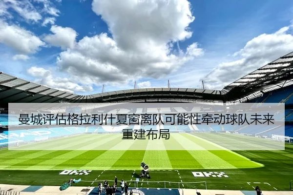 曼城评估格拉利什夏窗离队可能性牵动球队未来重建布局