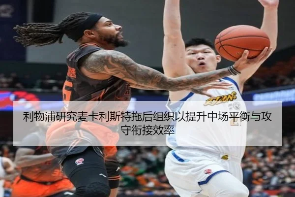 利物浦研究麦卡利斯特拖后组织以提升中场平衡与攻守衔接效率