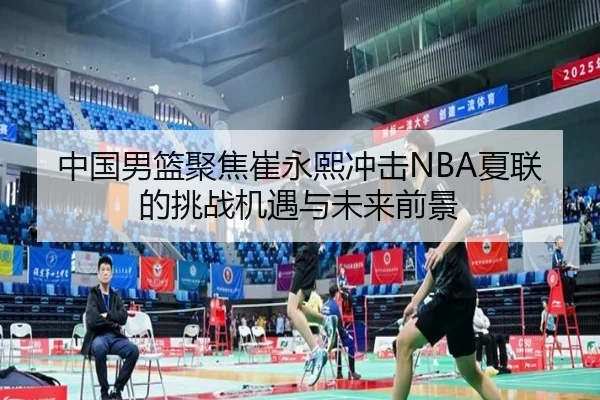 中国男篮聚焦崔永熙冲击NBA夏联的挑战机遇与未来前景