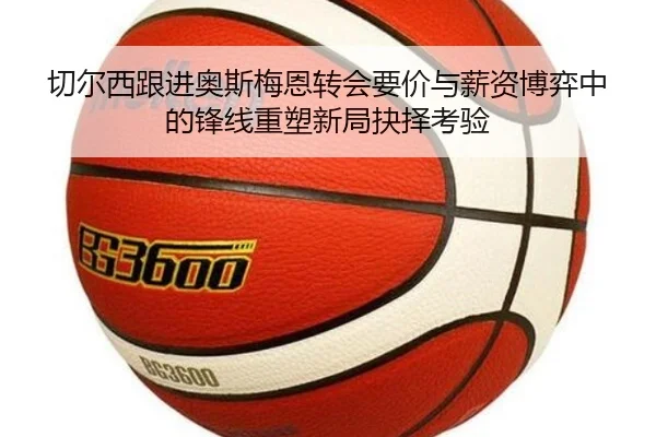 切尔西跟进奥斯梅恩转会要价与薪资博弈中的锋线重塑新局抉择考验