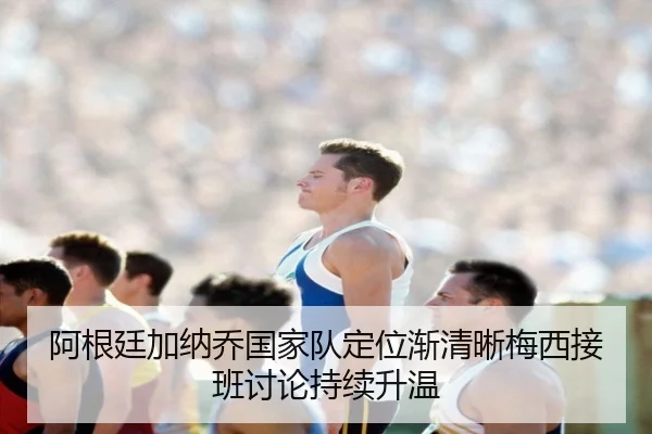 阿根廷加纳乔国家队定位渐清晰梅西接班讨论持续升温