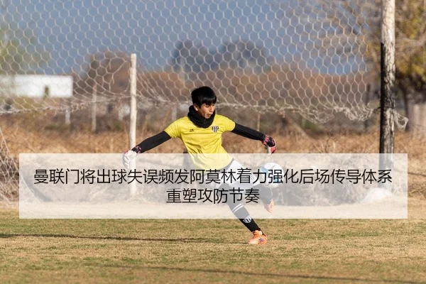 曼联门将出球失误频发阿莫林着力强化后场传导体系重塑攻防节奏